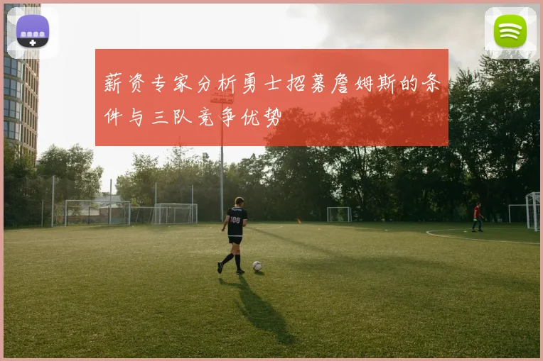 薪资专家分析勇士招募詹姆斯的条件与三队竞争优势