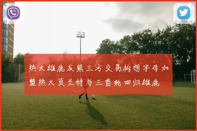 热火雄鹿灰熊三方交易构想字母加盟热火莫兰特与三首轮回归雄鹿