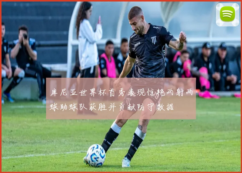 库尼亚世界杯首秀表现惊艳两射两球助球队获胜并贡献防守数据