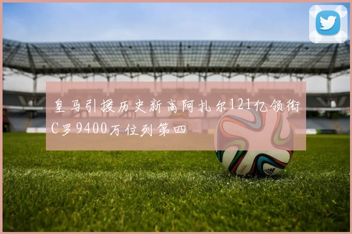 皇马引援历史新高阿扎尔121亿领衔C罗9400万位列第四