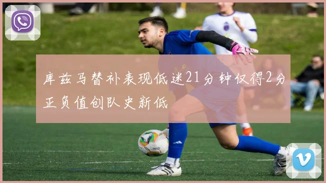 库兹马替补表现低迷21分钟仅得2分正负值创队史新低