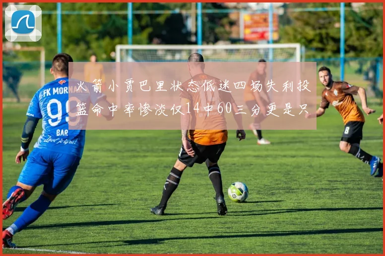 火箭小贾巴里状态低迷四场失利投篮命中率惨淡仅14中60三分更是只有2中27