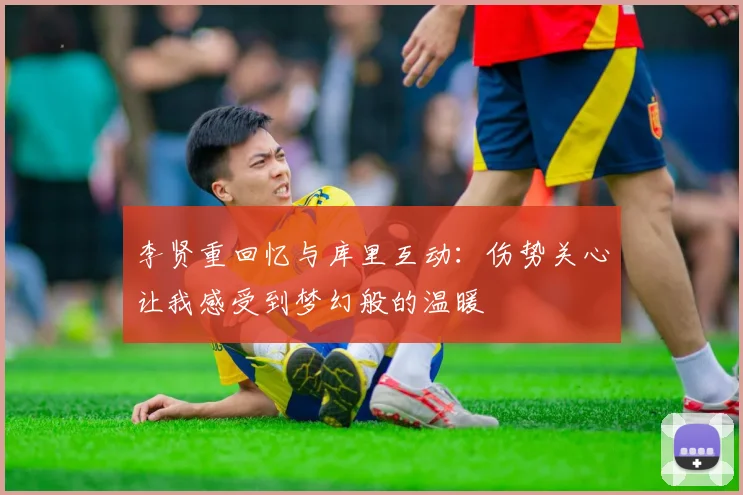 李贤重回忆与库里互动：伤势关心让我感受到梦幻般的温暖
