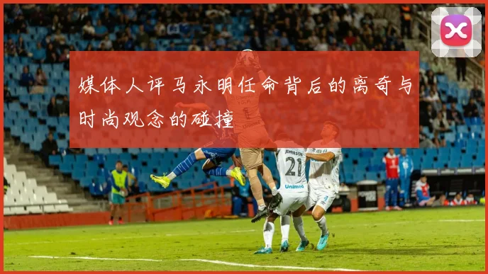 媒体人评马永明任命背后的离奇与时尚观念的碰撞
