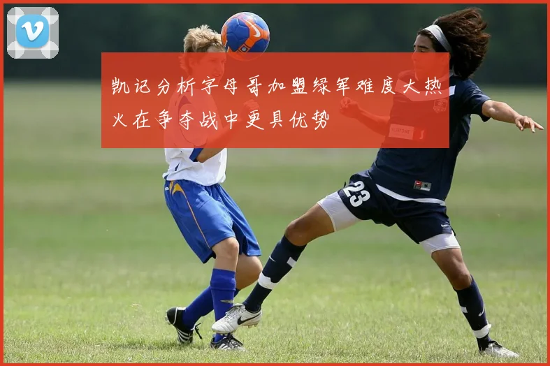 凯记分析字母哥加盟绿军难度大热火在争夺战中更具优势