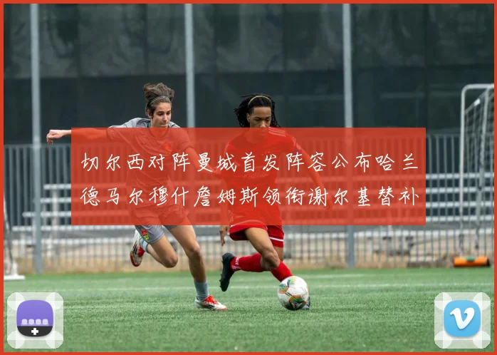 切尔西对阵曼城首发阵容公布哈兰德马尔穆什詹姆斯领衔谢尔基替补出战