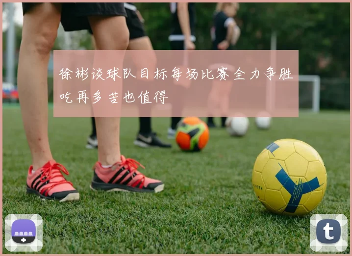 徐彬谈球队目标每场比赛全力争胜吃再多苦也值得