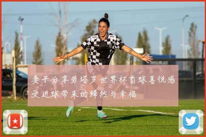 妻子分享劳塔罗世界杯首球喜悦感受进球带来的释然与幸福