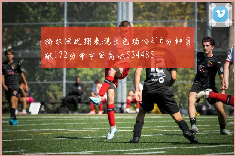 梅尔顿近期表现出色场均216分钟贡献172分命中率高达534485