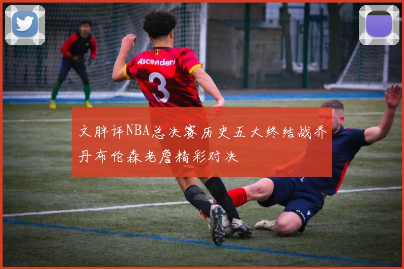 文胖评NBA总决赛历史五大终结战乔丹布伦森老詹精彩对决