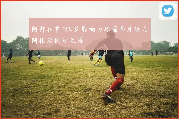 阿邦拉霍谈C罗影响力称葡萄牙缺乏阿根廷团结氛围