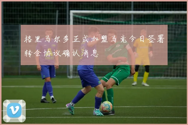 格里马尔多正式加盟马竞今日签署转会协议确认消息