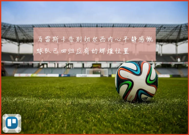 马雷斯卡告别切尔西内心平静感慨球队已回归应有的辉煌位置