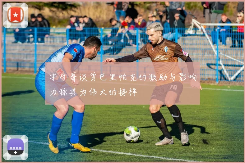 字母哥谈贾巴里帕克的激励与影响力称其为伟大的榜样