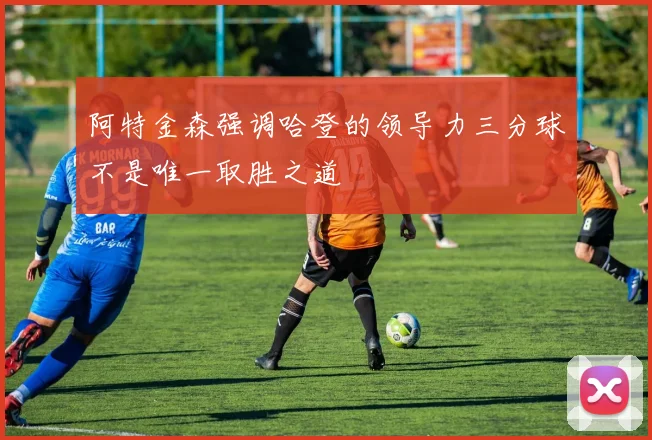 阿特金森强调哈登的领导力三分球不是唯一取胜之道
