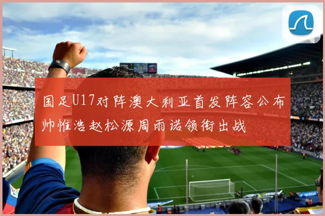 国足U17对阵澳大利亚首发阵容公布帅惟浩赵松源周雨诺领衔出战