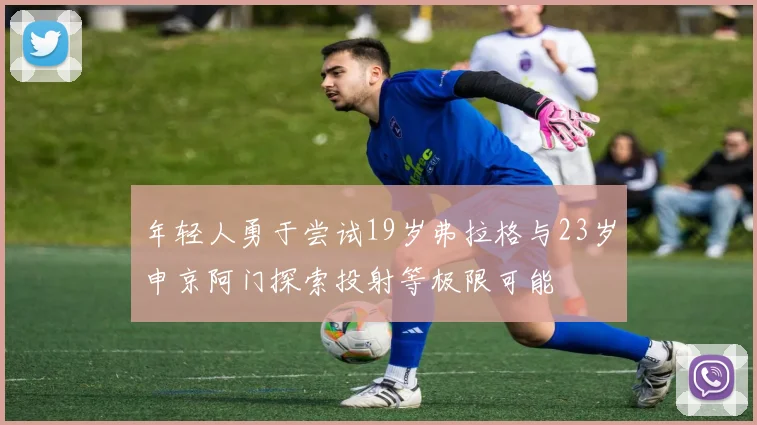 年轻人勇于尝试19岁弗拉格与23岁申京阿门探索投射等极限可能