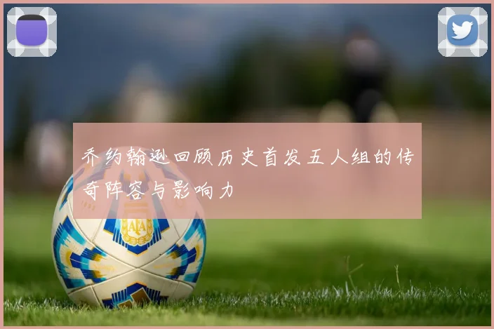 乔约翰逊回顾历史首发五人组的传奇阵容与影响力