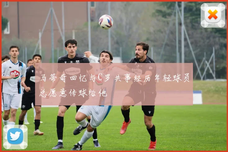 马蒂奇回忆与C罗共事经历年轻球员总愿意传球给他