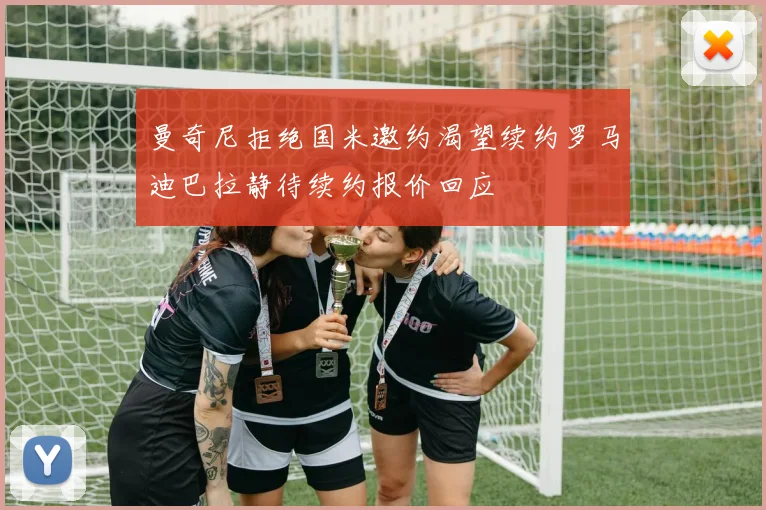 曼奇尼拒绝国米邀约渴望续约罗马迪巴拉静待续约报价回应