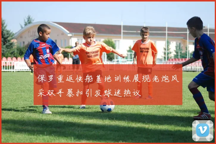 保罗重返快船基地训练展现老炮风采双手暴扣引发球迷热议